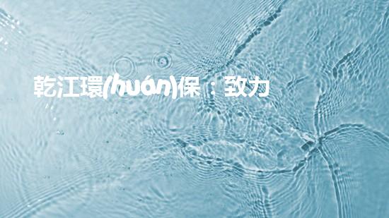 乾江環(huán)保：致力于水生態(tài)修復(fù)，打造美麗乾江